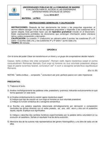 HHilllll UNIVERSIDADES PÚBLICAS DE LA COMUNIDAD DE MADRID EVALUACIÓN PARA EL ACCESO A LAS ENSEÑANZAS UNIVERSITARIAS OFICIALES DE GRADO Curso 20162017 MATERIA LATÍN II INSTRUCCIONES GENERALES Y CALIFICACIÓN INSTRUCCIONES Después de leer atentamente los textos y las preguntas siguientes el alumno deberá escoger una de las dos opciones propuestas y responder a las cuestiones de la opción elegida Está permitido hacer uso del Apéndice gramatical incluido en el Diccionario Están expresamente prohibid…