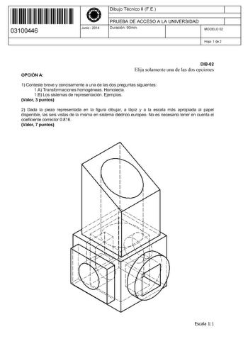 11 1111 1 111 11 11 11 11 11 03100446  Junio  2014 Dibujo Técnico 11 F E 1 PRUEBA DE ACCESO A LA UNIVERSIDAD Duración 90min 1 MODELO 02 Hoja 1 de 2 OPCIÓN A D1802 Elija solamente una de las dos opciones 1 Conteste breve y concisamente a una de las dos preguntas siguientes 1A Transformaciones homogéneas Homotecia 1B Los sistemas de representación Ejemplos Valor 3 puntos 2 Dada la pieza representada en la figura dibujar a lápiz y a la escala más apropiada al papel disponible las seis vistas de la…