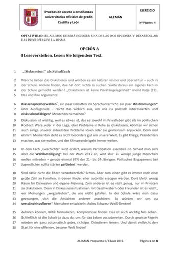 Pruebas de acceso a enseñanzas universitarias oficiales de grado Castilla y León ALEMÁN EJERCICIO N Páginas 4 OPTATIVIDAD EL ALUMNO DEBERÁ ESCOGER UNA DE LAS DOS OPCIONES Y DESARROLLAR LAS PREGUNTAS DE LA MISMA OPCIÓN A I Leseverstehen Lesen Sie folgenden Text 1 Diskussion als Schulfach 2 Manche lieben das Diskutieren und wrden es am liebsten immer und berall tun  auch in 3 der Schule Andere finden das hat dort nichts zu suchen Sollte daraus ein eigenes Fach in 4 der Schule gemacht werden Disku…