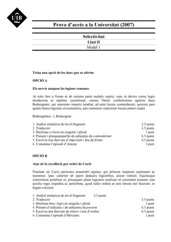 UIB Nt Prova daccés a la Universitat 2007 Selectivitat Llatí II Model 1 Triau una opció de les dues que us oferim OPCIÓ A Els nervis ataquen les legions romanes At totis fere a fronte et ab sinistra parte nudatis castris cum in dextro cornu legio duodecima et septima constitisset omnes Neruii confertissimo agmine duce Boduognato qui summam imperio tenebat ad eum locum contenderunt quorum pars aperto latere legiones circumuenire pars summum castrorum locum petere coepit Boduognatus i Boduognat 1…