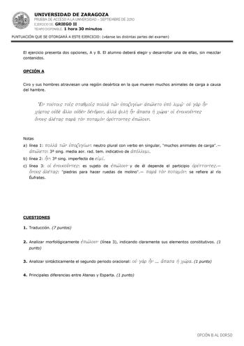 UNIVERSIDAD DE ZARAGOZA PRUEBA DE ACCESO A LA UNIVERSIDAD  SEPTIEMBRE DE 2010 EJERCICIO DE GRIEGO II TIEMPO DISPONIBLE 1 hora 30 minutos PUNTUACIÓN QUE SE OTORGARÁ A ESTE EJERCICIO véanse las distintas partes del examen El ejercicio presenta dos opciones A y B El alumno deberá elegir y desarrollar una de ellas sin mezclar contenidos OPCIÓN A Ciro y sus hombres atraviesan una región desértica en la que mueren muchos animales de carga a causa del hambre En touvtoi toi staqmoi polla twn uJpozugivw…