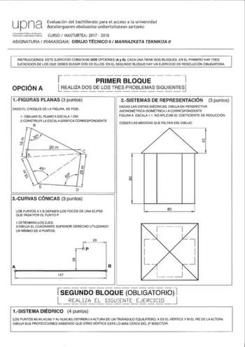 U Pna Evaluación del bachillerato para el acceso a la universidad Batxilergoaren ebaluazioa unibertsitatean sartzeko iicGitlila CURSO IKASTURTEA 2017  2018 ASIGNATURA IRAKASGAIA DIBUJO TÉCNICO 11  MARRAZKETA TEKNIKOA 11 INSTRUCCIONES ESTE EJERCICIO CONSTA DE DOS OPCIONES A y B CADA UNA TIENE DOS BLOQUES EN EL PRIMERO HAY TRES EJERCICIOS DE LOS QUE DEBES ELEGIR DOS DE ELLOS EN EL SEGUNDO BLOQUE HAY UN EJERCICIO DE RESOLUCIÓN OBLIGATORIA OPCIÓN A 1    PRIMER BLOQUE    7 1LR EAL IZA DOSDELO S T RE…