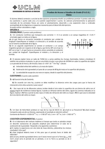 UnlVERSIDAD DE CASTlllAlA mAnCHA Pruebas de Acceso a Estudios de Grado PAEG         FÍSICA       El alumno deberá contestar a una de las dos opciones propuestas A o B Los problemas puntúan 3 puntos cada uno las cuestiones 1 punto cada una y la cuestión experimental 1 punto Se valorará prioritariamente la aplicación razonada de los principios físicos así como el planteamiento desarrollo y una exposición clara y ordenada acompañada de los diagramas o esquemas necesarios para el desarrollo del eje…