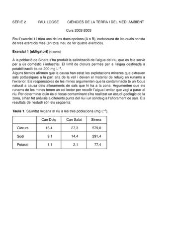 SRIE 2 PAU LOGSE CINCIES DE LA TERRA I DEL MEDI AMBIENT Curs 20022003 Feu lexercici 1 i trieu una de les dues opcions A o B cadascuna de les quals consta de tres exercicis més en total heu de fer quatre exercicis Exercici 1 obligatori 4 punts A la població de Sinera sha produt la salinització de laigua del riu que es feia servir per a ús domstic i industrial El límit de clorurs perms per a laigua destinada a potabilització és de 200 mg L1 Alguns tcnics afirmen que la causa han estat les explota…