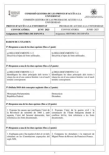 COMISSIÓ GESTORA DE LES PROVES DACCÉS A LA UNIVERSITAT COMISIÓN GESTORA DE LAS PRUEBAS DE ACCESO A LA UNIVERSIDAD PROVES DACCÉS A LA UNIVERSITAT PRUEBAS DE ACCESO A LA UNIVERSIDAD CONVOCATRIA JUNY 2023 CONVOCATORIA JUNIO 2023 Assignatura HISTRIA DE ESPANYA Asignatura HISTORIA DE ESPAÑA BAREM DE LEXAMEN 1 Responeu a una de les dues opcions fins a 1 punt a b a DELS DOCUMENTS 1 i 2 c Descriviu el tipus de fonts utilitzades d b DELS DOCUMENTS 3 i 4 e Descriviu el tipus de fonts utilitzades 2 Respon…