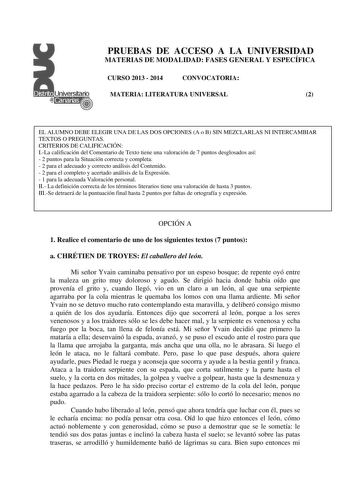 PRUEBAS DE ACCESO A LA UNIVERSIDAD MATERIAS DE MODALIDAD FASES GENERAL Y ESPECÍFICA CURSO 2013  2014 CONVOCATORIA MATERIA LITERATURA UNIVERSAL 2 EL ALUMNO DEBE ELEGIR UNA DE LAS DOS OPCIONES A o B SIN MEZCLARLAS NI INTERCAMBIAR TEXTOS O PREGUNTAS CRITERIOS DE CALIFICACIÓN ILa calificación del Comentario de Texto tiene una valoración de 7 puntos desglosados así  2 puntos para la Situación correcta y completa  2 para el adecuado y correcto análisis del Contenido  2 para el completo y acertado aná…