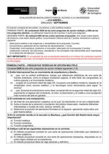 EVALUACIÓN DE BACHILLERATO PARA EL ACCESO A LA UNIVERSIDAD 214 DISEÑO EBAU2020  SEPTIEMBRE El examen constará de dos partes una teórica y otra analíticacreativa PRIMERA PARTE Se contestarán DOS de las ocho preguntas de opción múltiple y UNA de las tres preguntas abiertas La calificación máxima es de 3 puntos 1 punto por pregunta SEGUNDA PARTE Se realizará UNA de las cuatro opciones propuestas dos versan sobre diseño de producto y dos sobre diseño gráfico La puntuación máxima será de 7 puntos te…