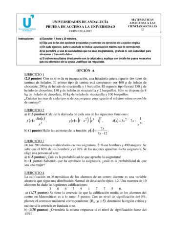 u Universidades Públicas de Andalucfa UNIVERSIDADES DE ANDALUCÍA PRUEBA DE ACCESO A LA UNIVERSIDAD CURSO 20142015 MATEMÁTICAS APLICADAS A LAS CIENCIAS SOCIALES II Instrucciones a Duración 1 hora y 30 minutos b Elija una de las dos opciones propuestas y conteste los ejercicios de la opción elegida c En cada ejercicio parte o apartado se indica la puntuación máxima que le corresponde d Se permitirá el uso de calculadoras que no sean programables gráficas ni con capacidad para almacenar o transmit…