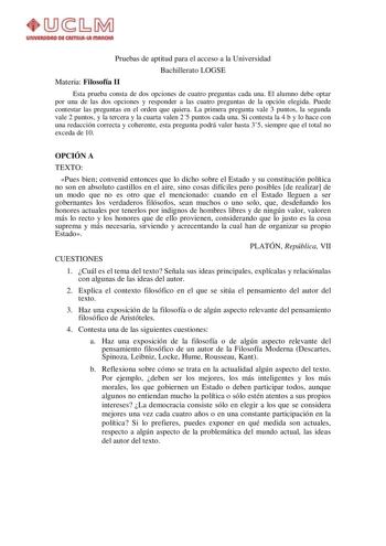 Pruebas de aptitud para el acceso a la Universidad Bachillerato LOGSE Materia Filosofía II Esta prueba consta de dos opciones de cuatro preguntas cada una El alumno debe optar por una de las dos opciones y responder a las cuatro preguntas de la opción elegida Puede contestar las preguntas en el orden que quiera La primera pregunta vale 3 puntos la segunda vale 2 puntos y la tercera y la cuarta valen 25 puntos cada una Si contesta la 4 b y lo hace con una redacción correcta y coherente esta preg…