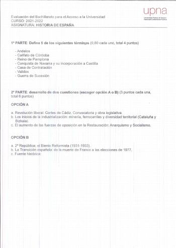 Evaluación del Bactiillerato para el Acceso a la Universidad CURSO 20212022 ASIGNATURA HISTORIA DE ESPAÑA upna Universidad PUbltea de Navarra Nafarroako Unlbertsrale PubUloa 1 PARTE Define 5 de los siguientes términos 080 cada uno total 4 puntos Andelos  Califato de Córdoba  Reino de Pamplona  Conquista de Navarra y su incorporación a Castilla  Casa de Contratación Validos  Guerra de Sucesión 2 PARTE desarrollo de dos cuestiones escoger opción A o B 3 puntos cada una total 6 puntos OPCIÓN A a R…