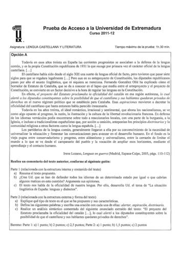 Prueba de Acceso a la Universidad de Extremadura Curso 201112 Asignatura LENGUA CASTELLANA Y LITERATURA Tiempo máximo de la prueba 1h30 min Opción A Todavía en esos años treinta en España las corrientes progresistas se asociaban a la defensa de la lengua común y es la propia Constitución republicana de 1931 la que recoge por primera vez el carácter oficial de la lengua castellana  El castellano había sido desde el siglo XIII una suerte de lengua oficial de facto pero tuvieron que pasar siete si…