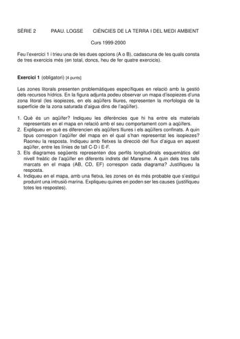 SRIE 2 PAAU LOGSE CINCIES DE LA TERRA I DEL MEDI AMBIENT Curs 19992000 Feu lexercici 1 i trieu una de les dues opcions A o B cadascuna de les quals consta de tres exercicis més en total doncs heu de fer quatre exercicis Exercici 1 obligatori 4 punts Les zones litorals presenten problemtiques específiques en relació amb la gestió dels recursos hídrics En la figura adjunta podeu observar un mapa disopiezes duna zona litoral les isopiezes en els aqífers lliures representen la morfologia de la supe…