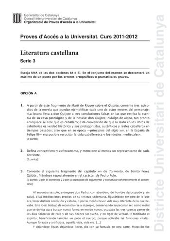 Districte Universitari de Catalunya Jimm Generalitat de Catalunya Consell lnteruniversitari de Catalunya   Organització de Proves dAccés a la Universitat Proves dAccés a la Universitat Curs 20112012 Literatura castellana Serie 3 Escoja UNA de las dos opciones A o B En el conjunto del examen se descontará un máximo de un punto por los errores ortográficos o gramaticales graves OPCIÓN A 1 A partir de este fragmento de Martí de Riquer sobre el Quijote comente tres episodios de la novela que puedan…