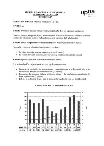 PRUEBA DE ACCESO A LA UNIVERSIDAD EXAMEN DE GEOGRAFÍA CURSO 201213 upJ tfmo UAikruiu1 Pllblioa Realizar una de las dos opciones propuestas A o B OPCIÓN A 1 Parte Defina de manera clara y precisa únicamente 4 de los términos siguientes Gota fría Meseta Orogenia alpina Arrendamiento Población de derecho Fondo de cohesión Puntuación máxima 2 puntos Cada definición será puntuada de Oa 05 puntos 2 Parte Tema El proceso de industrialización Puntuación máxima 4 puntos Desarrolle el tema atendiendo a l…