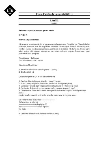 UIB M Prova daccés a la Universitat 2011 Llatí II Model 2 Triau una opció de les dues que us oferim OPCIÓ A Retrets a Epaminondes Hic uxorem numquam duxit In quo cum reprehenderetur a Pelopida qui filium habebat infamem maleque eum in eo patriae consulere diceret quod liberos non relinqueret Vide inquit ne tu peius consulas qui talem ex te natum relicturus sis Neque uero stirps potest mihi deesse namque ex me natam relinquo pugnam Leuctricam quae immortalis est Nepos Pelopidasae  Pelpides Leuct…