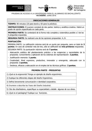 UNIVERSIDAD DE 111J MURCIA 1 1 Ih Región de Murcia Universidad Politécnica de Cartagena PRUEBAS DE ACCESO A LA UNIVERSIDAD PARA EL ALUMNADO DE BACHILLERATO 145 DISEÑO JUNIO 2016 INDICACIONES GENERALES TIEMPO 90 minutos 20 para teoría y 60 para la práctica INSTRUCCIONES El examen constará de dos partes teórica y analíticacreativa Habrá un grado de opción especificado en cada parte PRIMERA PARTE Se contestará de la forma más completa y sistemática posible a 3 de las 6 preguntas expuestas SEGUNDA …