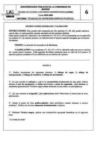 UNIVERSIDADES PÚBLICAS DE LA COMUNIDAD DE  MADRID PRUEBA DE ACCESO A ESTUDIOS UNIVERSITARIOS LOGSE 6 lNlFRSIDAD AUTONOMA Curso 20052006 1 1 MATERIA TÉCNICAS DE EXPRESIÓN GRÁFICOPLÁSTICA INSTRÚCCIONES GENERALES Y VALORACIÓN INSTRUCCIONES Esta prueba está compuesta por dos opciones A y B sólo puede realizarse una de ellas no está permitido ejecutar apartados de dos opciones distintas Cada opción consta de 5 ejercicios Las cuestiones nl n2 n3 y n4 se contestarán en el cuadernillo  La cuestión n5 d…