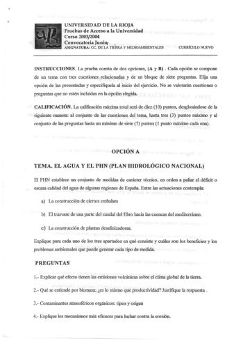 UNIVERSIDAD DE LA RIOJA Pruebas de Acceso a la Universidad Curso 20032004 Convocatoria Junio  ASIGNATURA ce DE lA TIERRA y MEDIOAMBIENTALES CURRfCULO NUEVO INSTRUCCIONES La prueba consta de dos opciones A y B  Cada opción se compone de un tema con tres cuestiones relacionadas y de un bloque de siete preguntas Elija una opción de las presentadas y especifiquela al inicio del ejercicio No se valorarán cuestiones o preguntas que no estén incluidas en la opción elegida CALIFICACIÓN La calificación …