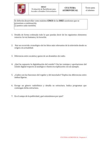 EBAU Evaluación de Bachillerato para Acceder a Estudios Universitarios CULTURA AUDIOVISUAL Texto para el alumno Se deberán desarrollar como máximo CINCO de las DIEZ cuestiones que se presentan a continuación 2 puntos cada cuestión 1 Detalla de forma ordenada todo lo que puedas decir de los siguientes elementos sonoros la voz humana y la locución 2 Haz un recorrido cronológico de los hitos más relevantes de la televisión desde su origen a la actualidad 3 Diferencia entre escaleta y guion de un d…