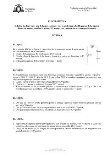 U IVERSIDAD DEVIEDO Pruebas de Acceso a la Universidad Curso 20122013 ELECTROTECNIA Se habrá de elegir entre una de las dos opciones y sólo se contestará a los bloques de dicha opción Todos los bloques puntúan lo mismo 25 puntos y su contestación será siempre razonada OPCIÓN A BLOQUE 1 En el circuito RLC de la figura el valor eficaz de la tensión en bornes de cada uno de los tres elementos es 100 V Determine 1 El valor de la capacidad del condensador 075 puntos 2 El valor eficaz de la tensión d…