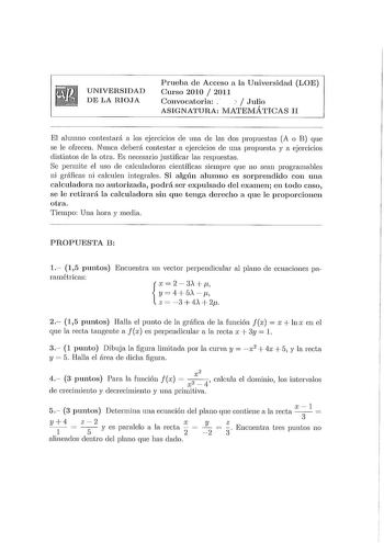 UNIVERSIDAD DE LA RIOJA Prueba de Acceso a la Universidad LOE Curso 2010  2011 Convocatoria     Julio ASIGNATURA MATElVIÁTICAS II El alumno contestará a los ejercicios ele mm ele las dos propuestas A o B que se le ofrecen Nunca deberá contestar a ejercicios ele una propuesta y a ejercicios distintos ele la otra Es necesario justificar las respuestas Se permite el uso ele calculadoras científicas siempre que no sean programables ni gráficas ni calculen integrales Si algún alumno es sorprendido c…