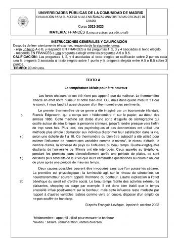 UNIVERSIDADES PÚBLICAS DE LA COMUNIDAD DE MADRID EVALUACIÓN PARA EL ACCESO A LAS ENSEÑANZAS UNIVERSITARIAS OFICIALES DE GRADO Curso 20222023 MATERIA FRANCÉS Lengua extranjera adicional INSTRUCCIONES GENERALES Y CALIFICACIÓN Después de leer atentamente el examen responda de la siguiente forma  elija un texto A o B y responda EN FRANCÉS a las preguntas 1 2 3 y 4 asociadas al texto elegido  responda EN FRANCÉS a una pregunta a elegir entre las preguntas A5 o B5 CALIFICACIÓN Las preguntas 1 2 y 4 a…