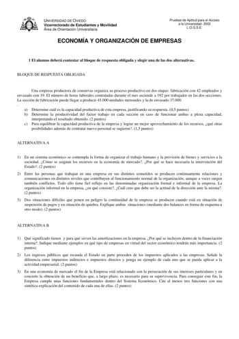 UNIVERSIDAD DE OVIEDO Vicerrectorado de Estudiantes y Movilidad Área de Orientación Universitaria Pruebas de Aptitud para el Acceso a la Universidad 2002 LOGSE ECONOMÍA Y ORGANIZACIÓN DE EMPRESAS 1 El alumno deberá contestar al bloque de respuesta obligada y elegir una de las dos alternativas BLOQUE DE RESPUESTA OBLIGADA Una empresa productora de conservas organiza su proceso productivo en dos etapas fabricación con 42 empleados y envasado con 19 El número de horas laborales contratadas durante…