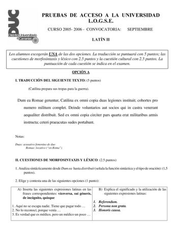 PRUEBAS DE ACCESO A LA UNIVERSIDAD LOGSE CURSO 2005 2006  CONVOCATORIA SEPTIEMBRE LATÍN II Los alumnos escogerán UNA de las dos opciones La traducción se puntuará con 5 puntos las cuestiones de morfosintaxis y léxico con 25 puntos y la cuestión cultural con 25 puntos La puntuación de cada cuestión se indica en el examen OPCIÓN A I TRADUCCIÓN DEL SIGUIENTE TEXTO 5 puntos Catilina prepara sus tropas para la guerra Dum ea Romae geruntur Catilina ex omni copia duas legiones instituit cohortes pro n…