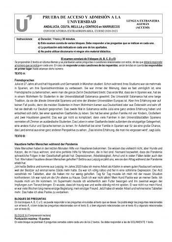 PRUEBA DE ACCESO Y ADMISIÓN A LA UNIVERSIDAD ANDALUCÍA CEUTA MELILLA y CENTROS en MARRUECOS CONVOCATORIA EXTRAORDINARIA CURSO 20202021 LENGUA EXTRANJERA ALEMÁN ACCESO Instrucciones a Duración 1 hora y 30 minutos b Este examen consta de varios bloques Debe responder a las preguntas que se indican en cada uno c La puntuación está indicada en cada uno de los apartados d No podrá utilizar diccionario ni ningún otro material didáctico El examen constará de 5 bloques A B C D y E Se propondrán 2 texto…