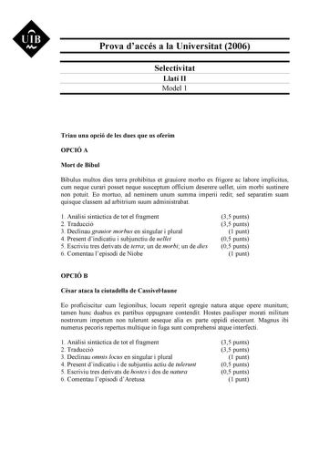 UIB M Prova daccés a la Universitat 2006 Selectivitat Llatí II Model 1 Triau una opció de les dues que us oferim OPCIÓ A Mort de Bíbul Bibulus multos dies terra prohibitus et grauiore morbo ex frigore ac labore implicitus cum neque curari posset neque susceptum officium deserere uellet uim morbi sustinere non potuit Eo mortuo ad neminem unum summa imperii redit sed separatim suam quisque classem ad arbitrium suum administrabat 1 Anlisi sintctica de tot el fragment 2 Traducció 3 Declinau grauior…