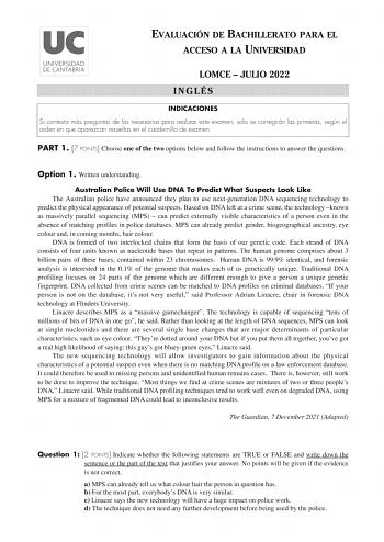 EVALUACIÓN DE BACHILLERATO PARA EL ACCESO A LA UNIVERSIDAD LOMCE  JULIO 2022 INGLÉS INDICACIONES Si contesta más preguntas de las necesarias para realizar este examen solo se corregirán las primeras según el orden en que aparezcan resueltas en el cuadernillo de examen PART 1 7 POINTS Choose one of the two options below and follow the instructions to answer the questions Option 1 Written understanding Australian Police Will Use DNA To Predict What Suspects Look Like The Australian police have an…