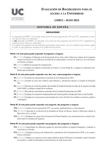 EVALUACIÓN DE BACHILLERATO PARA EL ACCESO A LA UNIVERSIDAD LOMCE  JULIO 2022 HISTORIA DE ESPAÑA INDICACIONES  Si responde a la PARTE I ha de elegir cuatro entre las doce preguntas de la P4 a la P15 respetando los máximos que se indican en cada parte  Si no responde a la PARTE I ha de elegir cinco entre las doce preguntas de la P4 a la P15 respetando los máximos que se indican en cada parte  Si contesta más preguntas de las necesarias para realizar este examen solo se corregirán las primeras seg…