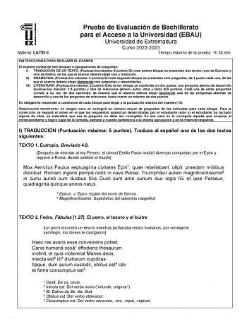 Materia LATÍN II Prueba de Evaluación de Bachillerato para el Acceso a la Universidad EBAU Universidad de Extremadura Curso 20222023 Tiempo máximo de la prueba 1h 30 min INSTRUCCIONES PARA REALIZAR EL EXAMEN El examen consta de tres bloques o agrupaciones de preguntas I TRADUCCIÓN DE UN TEXTO Puntuación máxima 5 puntos En este primer bloque se presentan dos textos uno de Eutropio y otro de Fedro de los que el alumno deberá elegir uno y traducirlo II GRAMÁTICA Puntuación máxima 3 puntos En este …