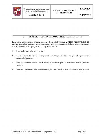 Evaluación de Bachillerato para el Acceso a la Universidad Castilla y León LENGUA CASTELLANA Y LITERATURA II EXAMEN N páginas 4 I ANÁLISIS Y COMENTARIO DE TEXTO máximo 4 puntos Tiene usted a continuación dos opciones A y B En este bloque de ANÁLISIS Y COMENTARIO DE TEXTO responda a las cuestiones propuestas correspondientes de una de las opciones preguntas 1 2 3 y 4 del texto A o preguntas 1 2 3 y 4 del texto B 1 Resuma el texto máximo 1 punto 2 Señale el tema la tesis y los argumentos Justifiq…