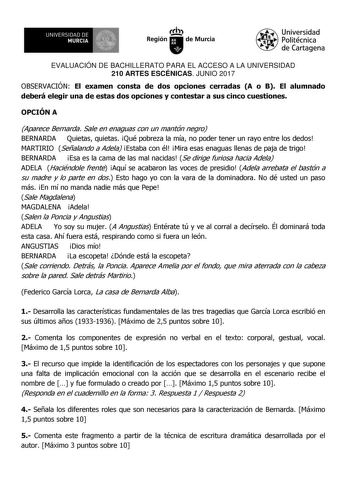 EVALUACIÓN DE BACHILLERATO PARA EL ACCESO A LA UNIVERSIDAD 210 ARTES ESCÉNICAS JUNIO 2017 OBSERVACIÓN El examen consta de dos opciones cerradas A o B El alumnado deberá elegir una de estas dos opciones y contestar a sus cinco cuestiones OPCIÓN A Aparece Bernarda Sale en enaguas con un mantón negro BERNARDA Quietas quietas Qué pobreza la mía no poder tener un rayo entre los dedos MARTIRIO Señalando a Adela Estaba con él Mira esas enaguas llenas de paja de trigo BERNARDA Esa es la cama de las mal…