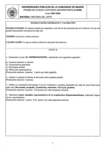 UNIVERSIDADES PÚBLICAS DE LA COMUNIDAD DE MADRID PRUEBA DE ACCESO A ESTUDIOS UNIVERSITARIOS LOGSE Curso 20072008 MATERIA HISTORIA DEL ARTE INSTRUCCIONES GENERALES Y VALORACIÓN INSTRUCCIONES El alumno tendrá que responder a una de las dos opciones que se le ofrecen sin que sea posible intercambiar las partes de cada una TIEMPO Una hora y treinta minutos CALIFICACIÓN La que se indica al final de cada parte del ejercicio OPCIÓN A 1 Desarrolle el tema EL IMPRESIONISMO atendiendo a los siguientes ep…