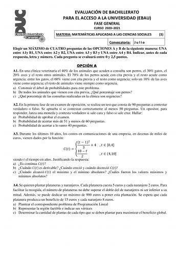 EVALUACIÓN DE BACHILLERATO PARA EL ACCESO A LA UNIVERSIDAD EBAU FASE GENERAL CURSO 20202021 MATERIA MATEMÁTICAS APLICADAS A LAS CIENCIAS SOCIALES 3 Convocatoria J u l i o Elegir un MÁXIMO de CUATRO preguntas de las OPCIONES A y B de la siguiente manera UNA entre A1y B1 UNA entre A2 y B2 UNA entre A3 y B3 y UNA entre A4 y B4 Indicar antes de cada respuesta letra y número Cada pregunta se evaluará entre 0 y 25 puntos OPCIÓN A A1 En una clínica veterinaria el 40 de los animales que acuden a consul…