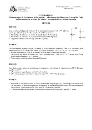 IVERSIDAD DE VIEDO Vicerrectorado de Estudiantes y Empleo PRUEBAS DE ACCESO A LA UNIVERSIDAD Curso 20092010 ELECTROTECNIA El alumno habrá de elegir una de las dos opciones y sólo contestará los bloques de dicha opción Todos los bloques puntúan lo mismo 25 puntos y su contestación será siempre razonada OPCIÓN 1 BLOQUE 1 L En el circuito de la figura la pulsación de la fuente de alimentación vale 1000 rads Sa biendo que la fuente cede 30 kW y absorbe 40 kVAr determine  1 Valor eficaz de la tensió…