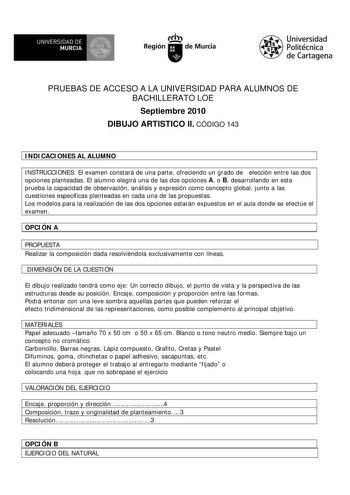 M  UNIVERSIDAD DE MURCIA    I Región de Murcia Universidad Politécnica de Cartagena PRUEBAS DE ACCESO A LA UNIVERSIDAD PARA ALUMNOS DE BACHILLERATO LOE Septiembre 2010 DIBUJO ARTISTICO II CÓDIGO 143 INDICACIONES AL ALUMNO INSTRUCCIONES El examen constará de una parte ofreciendo un grado de elección entre las dos opciones planteadas El alumno elegirá una de las dos opciones A o B desarrollando en esta prueba la capacidad de observación análisis y expresión como concepto global junto a las cuesti…