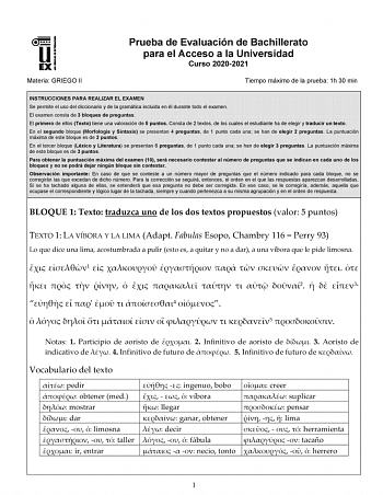 Materia GRIEGO II Prueba de Evaluación de Bachillerato para el Acceso a la Universidad Curso 20202021 Tiempo máximo de la prueba 1h 30 min INSTRUCCIONES PARA REALIZAR EL EXAMEN Se permite el uso del diccionario y de la gramática incluida en él durante todo el examen El examen consta de 3 bloques de preguntas El primero de ellos Texto tiene una valoración de 5 puntos Consta de 2 textos de los cuales el estudiante ha de elegir y traducir un texto En el segundo bloque Morfología y Sintaxis se pres…