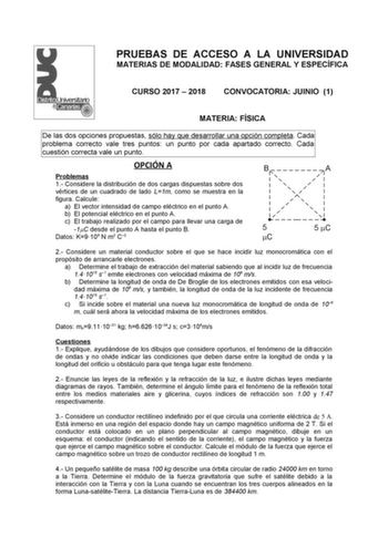 PRUEBAS DE ACCESO A LA UNIVERSIDAD MATERIAS DE MODALIDAD FASES GENERAL Y ESPECÍFICA CURSO 2017  2018 CONVOCATORIA JUINIO 1 MATERIA FÍSICA De las dos opciones propuestas sólo hay que desarrollar una opción completa Cada problema correcto vale tres puntos un punto por cada apartado correcto Cada cuestión correcta vale un punto OPCIÓN A B Problemas 1 Considere la distribución de dos cargas dispuestas sobre dos vértices de un cuadrado de lado L1m como se muestra en la figura Calcule a El vector int…