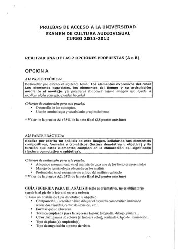 PRUEBAS DE ACCESO A LA UNIVERSIDAD EXAMEN DE CULTURA AUDIOVISUAL CURSO 20112012 REALIZAR UNA DE LAS 2 OPCIONES PROPUESTAS A o B OPCION A AlPARTE TEÓRICA Desarrollar por escrito el siguiente tema Los elementos expresivos del cine Los elementos espaciales los elementos del tiempo y su articulación mediante el montaje Si precisaras introducir alguna imagen que ayude a explicar algún concepto puedes hacerlo Criterios de evaluación para esta prueba  Desarrollo de los conceptos  Uso de terminología y…