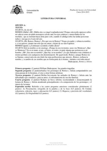 Universidad de Oviedo Pruebas de Acceso a la Universidad Curso 20142015 LITERATURA UNIVERSAL OPCIÓN A TEXTO JULIETA Ay de mí ROMEO Habla Oh Habla otra vez ángel resplandeciente Porque esta noche apareces sobre mi cabeza como un alado mensajero celeste ante los ojos estáticos y maravillados de los mortales que se inclinan hacia atrás para verle cuando él cabalga sobre las tardas perezosas nubes y navega en el seno del aire JULIETA Oh Romeo Romeo Por qué eres tú Romeo Niega a tu padre y rehúsa tu…