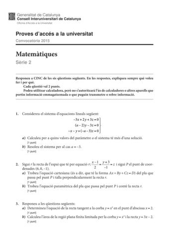 M Generalitat de Catalunya W Consell lnteruniversitari de Catalunya Oficina dAccés a la Universitat Proves daccés a la universitat Convocatria 2015 Matemtiques Srie 2 Responeu a CINC de les sis qestions segents En les respostes expliqueu sempre qu voleu fer i per qu Cada qestió val 2 punts Podeu utilitzar calculadora per no sautoritzar lús de calculadores o altres aparells que portin informació emmagatzemada o que puguin transmetre o rebre informació 0 1 Considereu el sistema dequacions lineals…