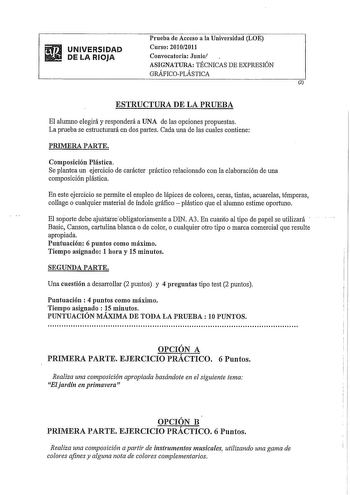 UNIVERSIDAD DE LA RIOJA Prueba de Acceso a la Universidad LOE Curso 20102011 Convocatoria Junio ASIGNATURA TÉCNICAS DE EXPRESIÓN GRÁFICOPLÁSTICA 2 ESTRUCTURA DE LA PRUEBA El alumno elegirá y responderá a UNA de las opciones propuestas La prueba se estructurará en dos partes Cada una de las cuales contiene PRIMERA PARTE Composición Plástica Se plantea un ejercicio de carácter práctico relacionado con la elaboración de una composición plástica En este ejercicio se permite el empleo de lápices de …