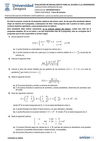 EVALUACIÓN DE BACHILLERATO PARA EL ACCESO A LA UNIVERSIDAD CONVOCATORIA ORDINARIA DE 2023 EJERCICIO DE MATEMÁTICAS II TIEMPO DISPONIBLE 1 hora 30 minutos PUNTUACIÓN QUE SE OTORGARÁ A ESTE EJERCICIO véanse las distintas partes del examen En total el examen consta de 10 preguntas optativas del mismo valor de las que ella estudiante deberá elegir un máximo de 5 preguntas cualesquiera de ellas Cada pregunta vale 2 puntos en total y puede contener distintos apartados cuyas puntuaciones se indican El…