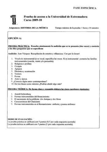 FASE ESPECÍFICA Prueba de acceso a la Universidad de Extremadura Curso 20091O Asignatum HISTORIA DE LA MÚSICA Tiempo máximo de la prueba 1 hora y 30 minutos OPCIÓN A PRUEBA PRÁCTICA Escucha atentamente la audición que se te presenta dos veces y contesta a las diez pniguntas que se especifican Audición Juan Vázquez Recopilación de sonetos y villancicos Con qué la lavaré 1 Vocal eo instrumental si es vocal especifica las voces Si es instrumental comenta las familias instrumentales cuerda viento y…