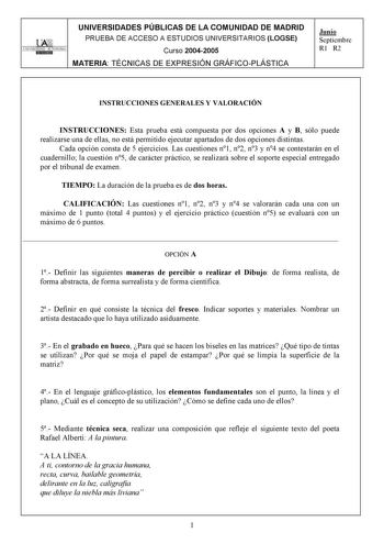 UNIVERSIDADES PÚBLICAS DE LA COMUNIDAD DE MADRID PRUEBA DE ACCESO A ESTUDIOS UNIVERSITARIOS LOGSE UNIVERSIDAD AUTONOMA Curso 20042005 MATERIA TÉCNICAS DE EXPRESIÓN GRÁFICOPLÁSTICA Junio Septiembre R1 R2 INSTRUCCIONES GENERALES Y VALORACIÓN INSTRUCCIONES Esta prueba está compuesta por dos opciones A y B sólo puede realizarse una de ellas no está permitido ejecutar apartados de dos opciones distintas Cada opción consta de 5 ejercicios Las cuestiones n1 n2 n3 y n4 se contestarán en el cuadernillo …