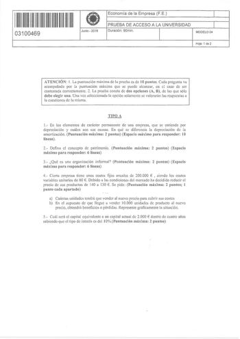 11 1111 11 11 11 11 111 1 11 03100469  Junio  2016 Economía de la Empresa FE 1 PRUEBA DE ACCESO A LA UNIVERSIDAD 1 Duración 90min MODELO04 Hoja 1 de 2 ATENCIÓN 1 La punhtación máxima de la pmeba es de 1Opuntos  Cada pregunta va acompañada por la puntuación máxima que se puede alcanzar en el caso de ser contestada correctamente 2 La pmeba consta de dos opciones A B de las que sólo debe elegir una Una vez seleccionada la opción solamente se valorarán las respuestas a la cuestiones de la misma TIP…