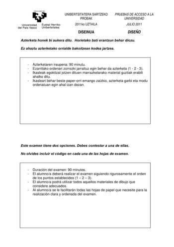 eman ta ubal zezu Universidad Euskal Herriko del País Vasco Unibertsitatea UNIBERTSITATERA SARTZEKO PROBAK 2011ko UZTAILA DISEINUA PRUEBAS DE ACCESO A LA UNIVERSIDAD JULIO 2011 DISEÑO Azterketa honek bi aukera ditu Horietako bati erantzun behar diozu Ez ahaztu azterketako orrialde bakoitzean kodea jartzea  Azterketaren iraupena 90 minutu  Ezarritako ordenari zorrozki jarraituz egin behar da azterketa 1  2  3  Ikasleak egokitzat jotzen dituen marrazketarako material guztiak erabili ahalko ditu  …